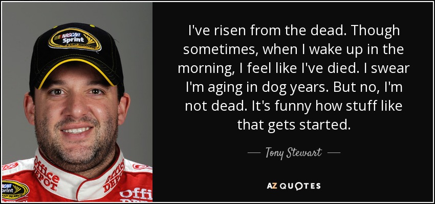 I've risen from the dead. Though sometimes, when I wake up in the morning, I feel like I've died. I swear I'm aging in dog years. But no, I'm not dead. It's funny how stuff like that gets started. - Tony Stewart