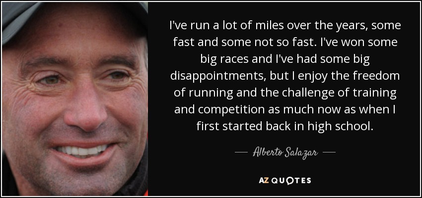 I've run a lot of miles over the years, some fast and some not so fast. I've won some big races and I've had some big disappointments, but I enjoy the freedom of running and the challenge of training and competition as much now as when I first started back in high school. - Alberto Salazar
