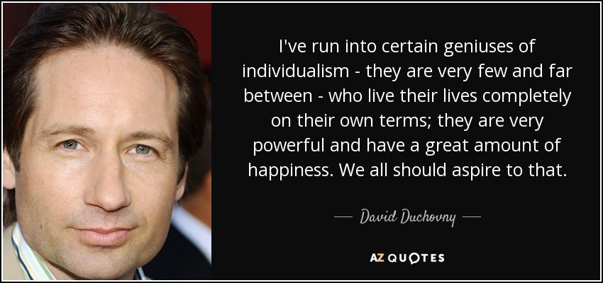 I've run into certain geniuses of individualism - they are very few and far between - who live their lives completely on their own terms; they are very powerful and have a great amount of happiness. We all should aspire to that. - David Duchovny