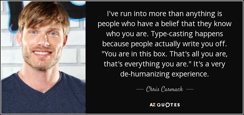 I've run into more than anything is people who have a belief that they know who you are. Type-casting happens because people actually write you off. 