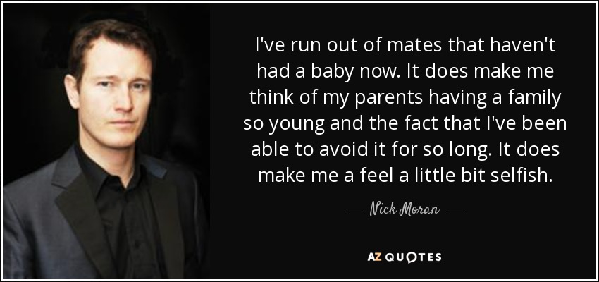 I've run out of mates that haven't had a baby now. It does make me think of my parents having a family so young and the fact that I've been able to avoid it for so long. It does make me a feel a little bit selfish. - Nick Moran