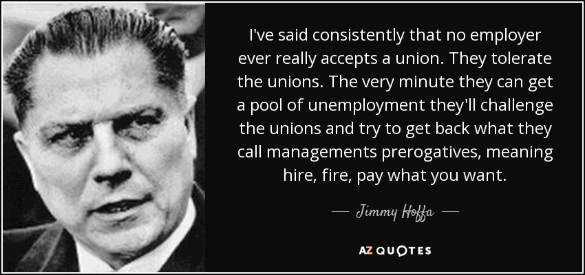 I've said consistently that no employer ever really accepts a union. They tolerate the unions. The very minute they can get a pool of unemployment they'll challenge the unions and try to get back what they call managements prerogatives, meaning hire, fire, pay what you want. - Jimmy Hoffa