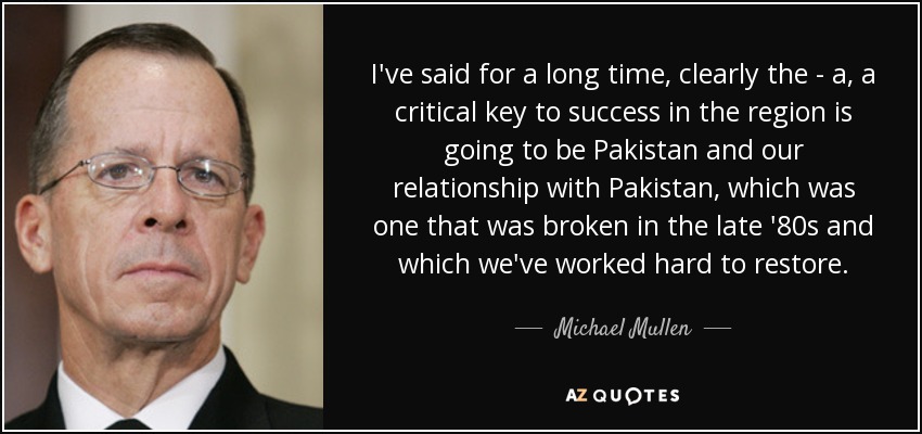 I've said for a long time, clearly the - a, a critical key to success in the region is going to be Pakistan and our relationship with Pakistan, which was one that was broken in the late '80s and which we've worked hard to restore. - Michael Mullen