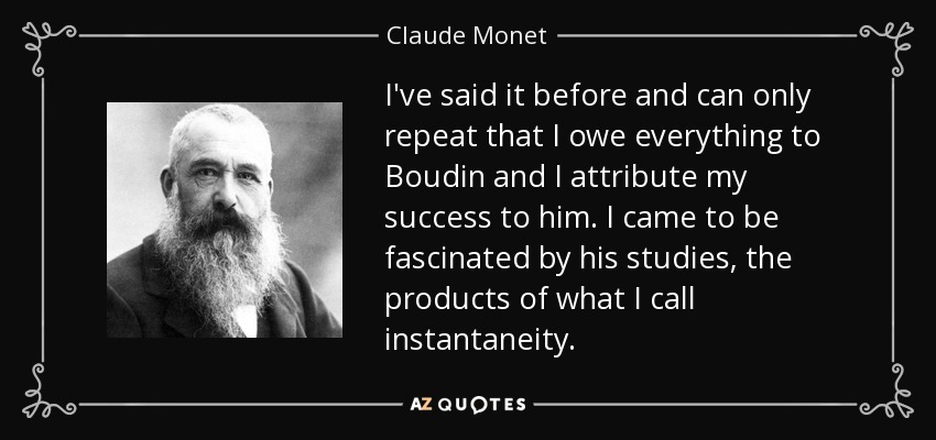 I've said it before and can only repeat that I owe everything to Boudin and I attribute my success to him. I came to be fascinated by his studies, the products of what I call instantaneity. - Claude Monet