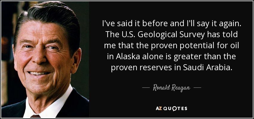 I've said it before and I'll say it again. The U.S. Geological Survey has told me that the proven potential for oil in Alaska alone is greater than the proven reserves in Saudi Arabia. - Ronald Reagan