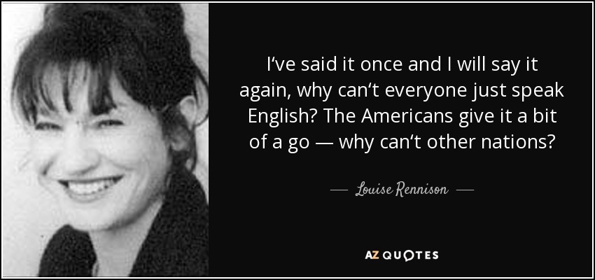 I‘ve said it once and I will say it again, why can‘t everyone just speak English? The Americans give it a bit of a go — why can‘t other nations? - Louise Rennison