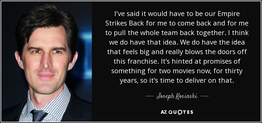 I've said it would have to be our Empire Strikes Back for me to come back and for me to pull the whole team back together. I think we do have that idea. We do have the idea that feels big and really blows the doors off this franchise. It's hinted at promises of something for two movies now, for thirty years, so it's time to deliver on that. - Joseph Kosinski