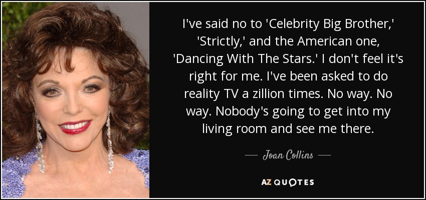 I've said no to 'Celebrity Big Brother,' 'Strictly,' and the American one, 'Dancing With The Stars.' I don't feel it's right for me. I've been asked to do reality TV a zillion times. No way. No way. Nobody's going to get into my living room and see me there. - Joan Collins