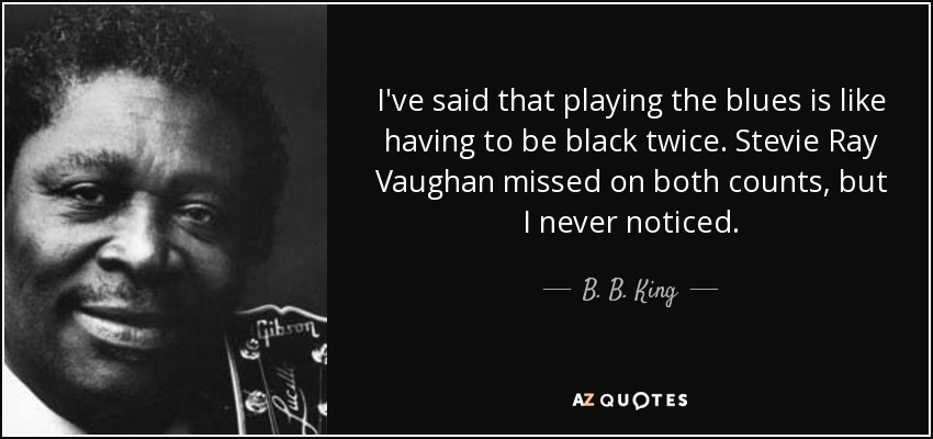 I've said that playing the blues is like having to be black twice. Stevie Ray Vaughan missed on both counts, but I never noticed. - B. B. King