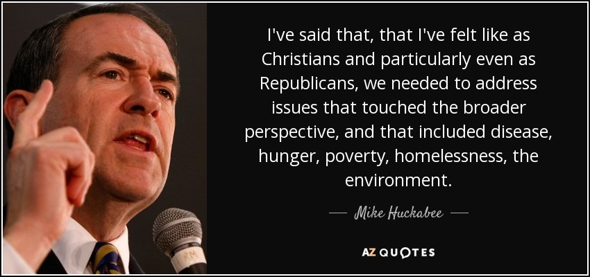 I've said that, that I've felt like as Christians and particularly even as Republicans, we needed to address issues that touched the broader perspective, and that included disease, hunger, poverty, homelessness, the environment. - Mike Huckabee