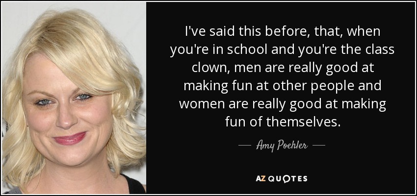 I've said this before, that, when you're in school and you're the class clown, men are really good at making fun at other people and women are really good at making fun of themselves. - Amy Poehler