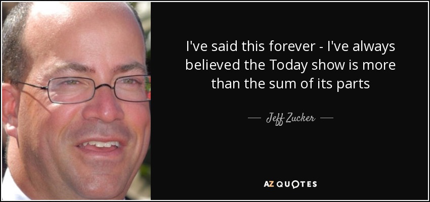I've said this forever - I've always believed the Today show is more than the sum of its parts - Jeff Zucker