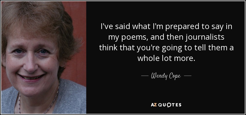 I've said what I'm prepared to say in my poems, and then journalists think that you're going to tell them a whole lot more. - Wendy Cope