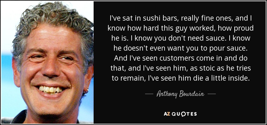 I've sat in sushi bars, really fine ones, and I know how hard this guy worked, how proud he is. I know you don't need sauce. I know he doesn't even want you to pour sauce. And I've seen customers come in and do that, and I've seen him, as stoic as he tries to remain, I've seen him die a little inside. - Anthony Bourdain