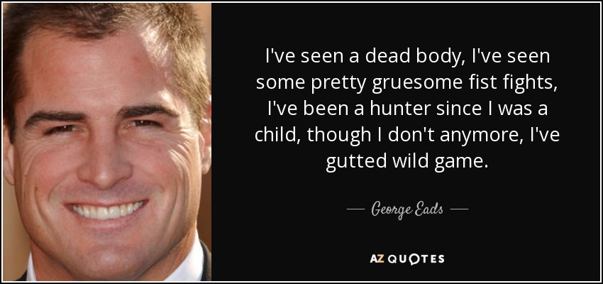 I've seen a dead body, I've seen some pretty gruesome fist fights, I've been a hunter since I was a child, though I don't anymore, I've gutted wild game. - George Eads
