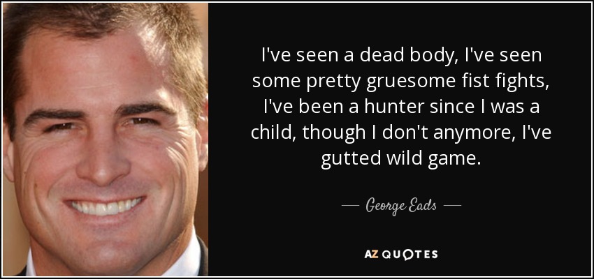 I've seen a dead body, I've seen some pretty gruesome fist fights, I've been a hunter since I was a child, though I don't anymore, I've gutted wild game. - George Eads