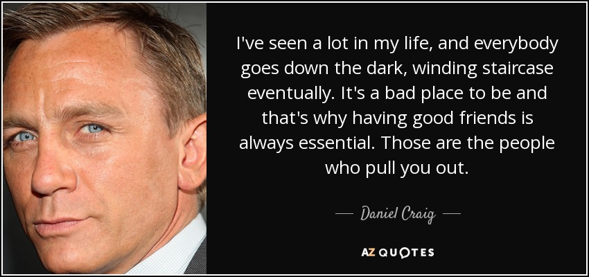 I've seen a lot in my life, and everybody goes down the dark, winding staircase eventually. It's a bad place to be and that's why having good friends is always essential. Those are the people who pull you out. - Daniel Craig