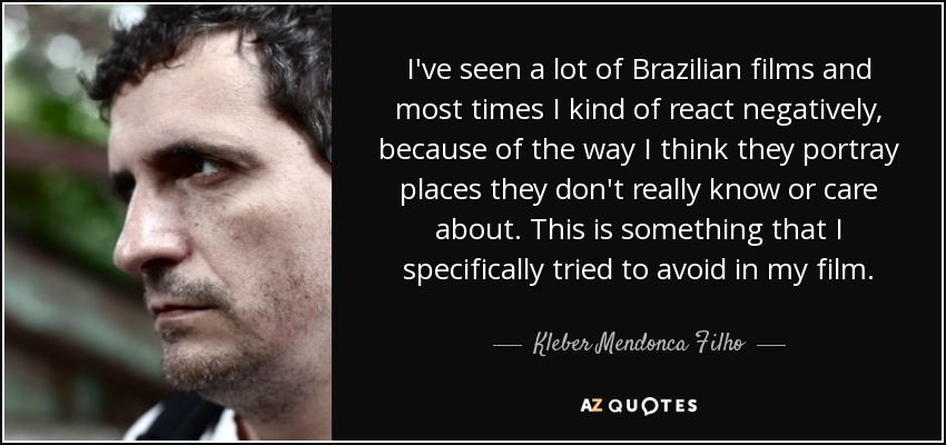 I've seen a lot of Brazilian films and most times I kind of react negatively, because of the way I think they portray places they don't really know or care about. This is something that I specifically tried to avoid in my film. - Kleber Mendonca Filho