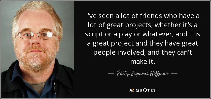 I've seen a lot of friends who have a lot of great projects, whether it's a script or a play or whatever, and it is a great project and they have great people involved, and they can't make it. - Philip Seymour Hoffman