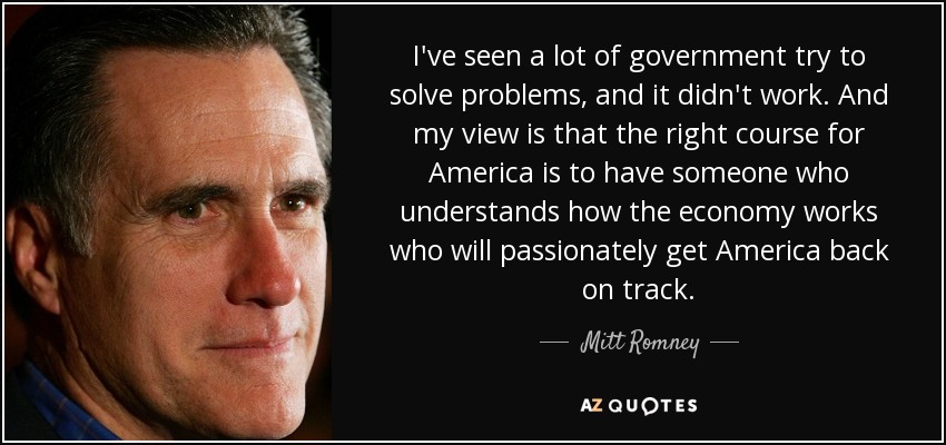 I've seen a lot of government try to solve problems, and it didn't work. And my view is that the right course for America is to have someone who understands how the economy works who will passionately get America back on track. - Mitt Romney