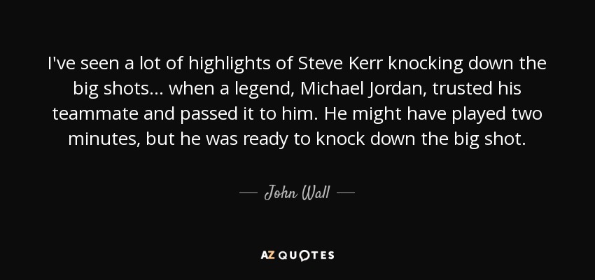 I've seen a lot of highlights of Steve Kerr knocking down the big shots ... when a legend, Michael Jordan, trusted his teammate and passed it to him. He might have played two minutes, but he was ready to knock down the big shot. - John Wall