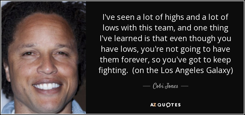 I've seen a lot of highs and a lot of lows with this team, and one thing I've learned is that even though you have lows, you're not going to have them forever, so you've got to keep fighting. (on the Los Angeles Galaxy) - Cobi Jones