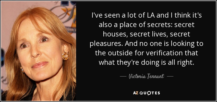 I've seen a lot of LA and I think it's also a place of secrets: secret houses, secret lives, secret pleasures. And no one is looking to the outside for verification that what they're doing is all right. - Victoria Tennant
