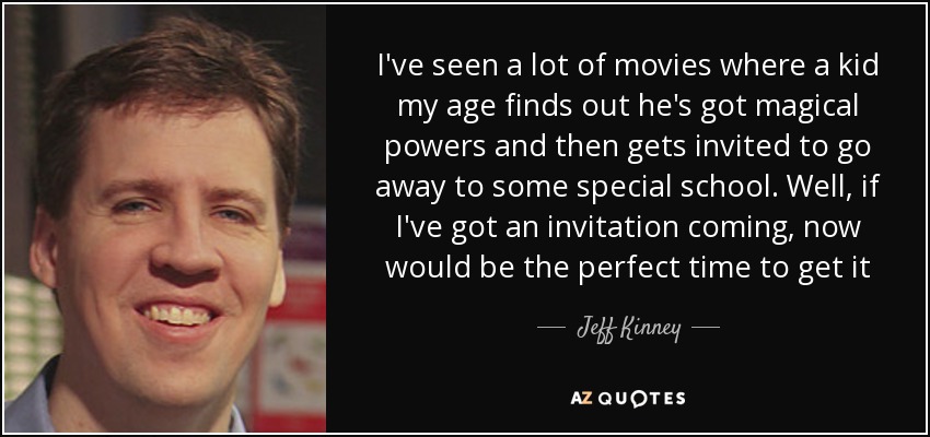 I've seen a lot of movies where a kid my age finds out he's got magical powers and then gets invited to go away to some special school. Well, if I've got an invitation coming, now would be the perfect time to get it - Jeff Kinney
