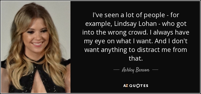 I've seen a lot of people - for example, Lindsay Lohan - who got into the wrong crowd. I always have my eye on what I want. And I don't want anything to distract me from that. - Ashley Benson