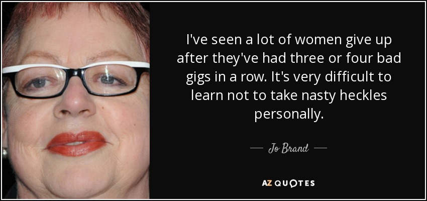 I've seen a lot of women give up after they've had three or four bad gigs in a row. It's very difficult to learn not to take nasty heckles personally. - Jo Brand