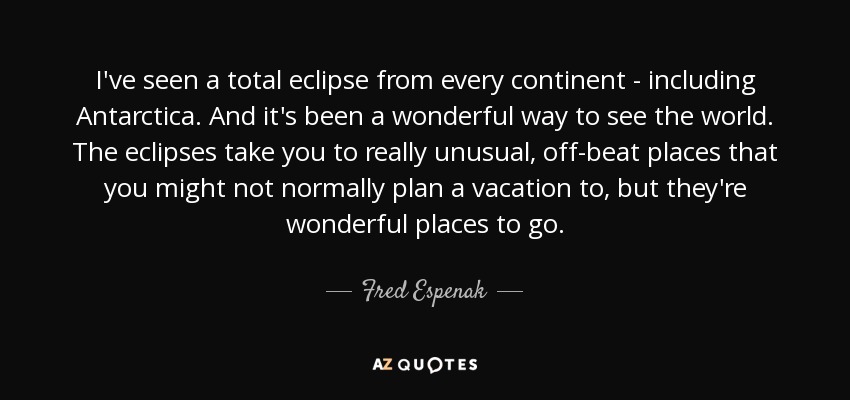 I've seen a total eclipse from every continent - including Antarctica. And it's been a wonderful way to see the world. The eclipses take you to really unusual, off-beat places that you might not normally plan a vacation to, but they're wonderful places to go. - Fred Espenak