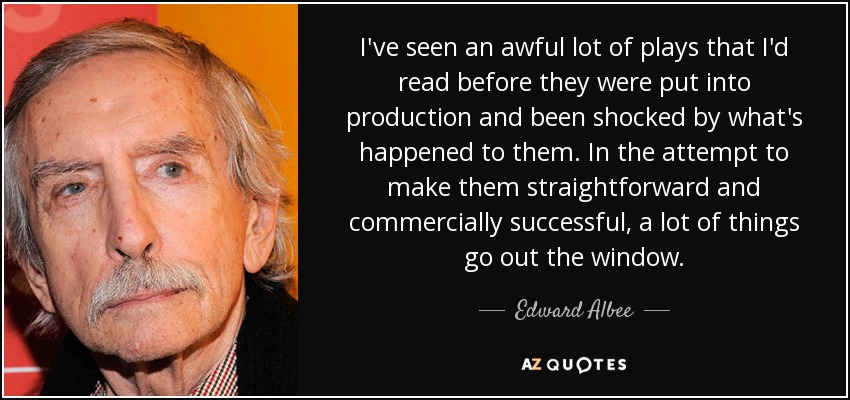 I've seen an awful lot of plays that I'd read before they were put into production and been shocked by what's happened to them. In the attempt to make them straightforward and commercially successful, a lot of things go out the window. - Edward Albee