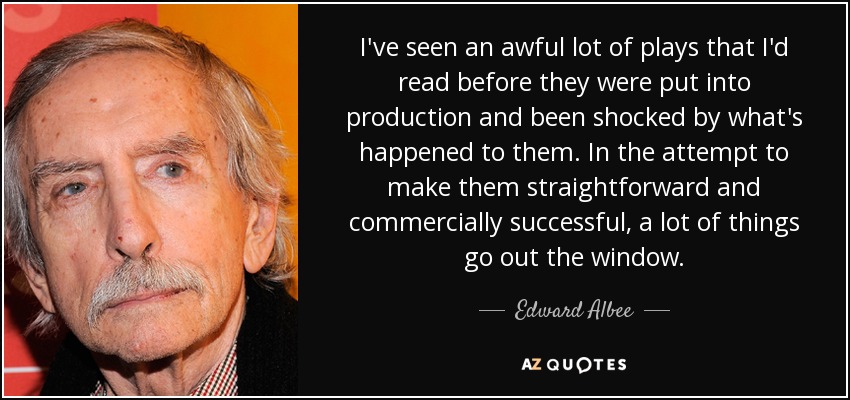 I've seen an awful lot of plays that I'd read before they were put into production and been shocked by what's happened to them. In the attempt to make them straightforward and commercially successful, a lot of things go out the window. - Edward Albee