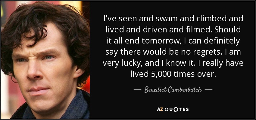 I've seen and swam and climbed and lived and driven and filmed. Should it all end tomorrow, I can definitely say there would be no regrets. I am very lucky, and I know it. I really have lived 5,000 times over. - Benedict Cumberbatch