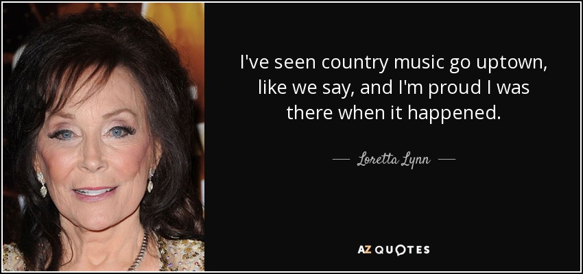 I've seen country music go uptown, like we say, and I'm proud I was there when it happened. - Loretta Lynn