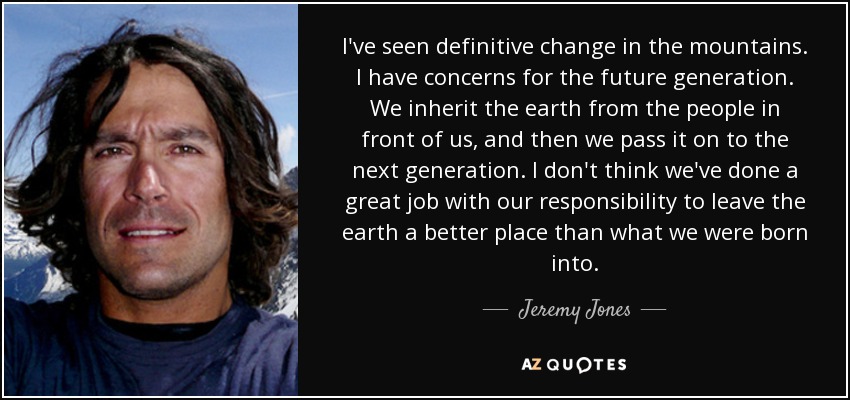 I've seen definitive change in the mountains. I have concerns for the future generation. We inherit the earth from the people in front of us, and then we pass it on to the next generation. I don't think we've done a great job with our responsibility to leave the earth a better place than what we were born into. - Jeremy Jones