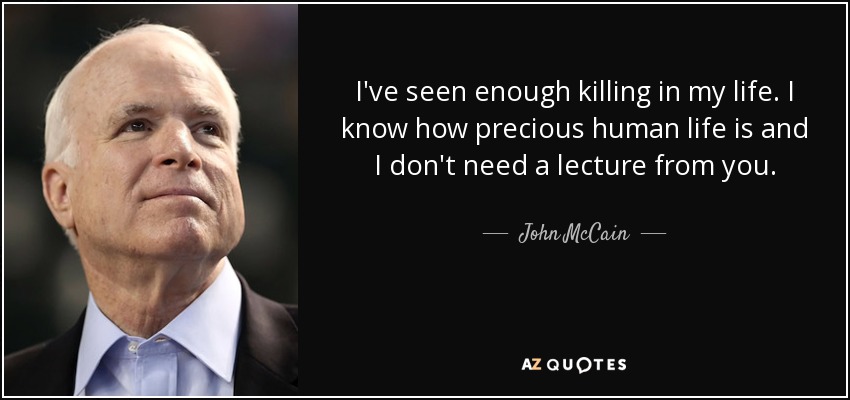 I've seen enough killing in my life. I know how precious human life is and I don't need a lecture from you. - John McCain