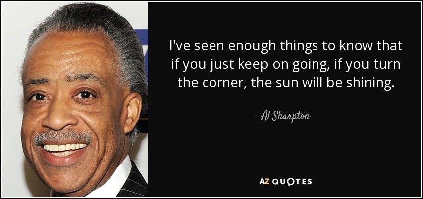 I've seen enough things to know that if you just keep on going, if you turn the corner, the sun will be shining. - Al Sharpton