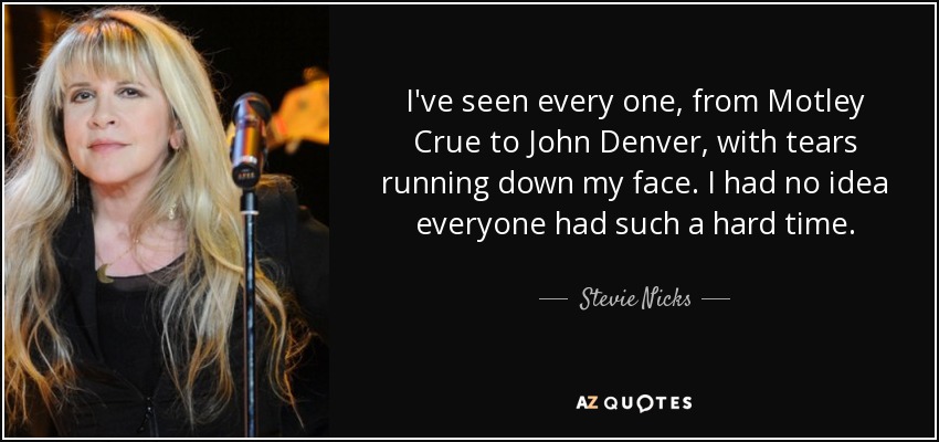 I've seen every one, from Motley Crue to John Denver, with tears running down my face. I had no idea everyone had such a hard time. - Stevie Nicks