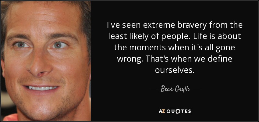 I've seen extreme bravery from the least likely of people. Life is about the moments when it's all gone wrong. That's when we define ourselves. - Bear Grylls