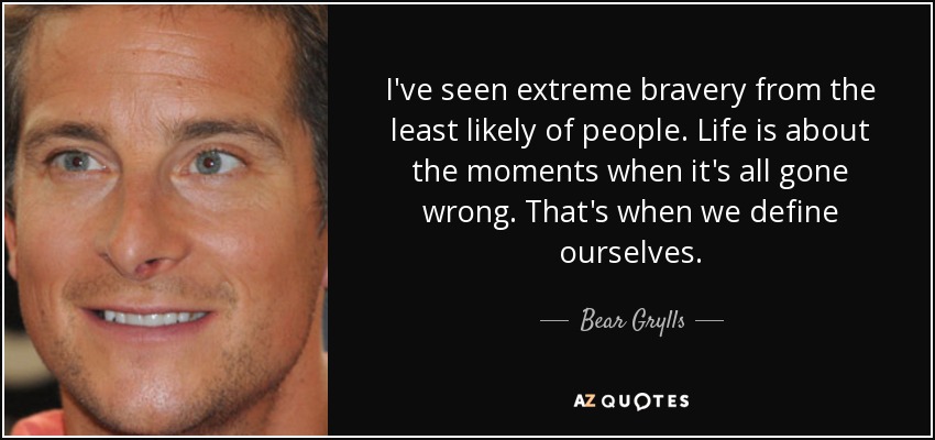 I've seen extreme bravery from the least likely of people. Life is about the moments when it's all gone wrong. That's when we define ourselves. - Bear Grylls