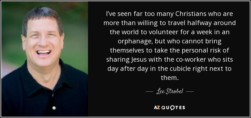 I’ve seen far too many Christians who are more than willing to travel halfway around the world to volunteer for a week in an orphanage, but who cannot bring themselves to take the personal risk of sharing Jesus with the co-worker who sits day after day in the cubicle right next to them. - Lee Strobel