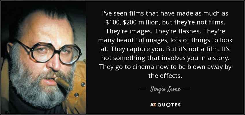 I've seen films that have made as much as $100, $200 million, but they're not films. They're images. They're flashes. They're many beautiful images, lots of things to look at. They capture you. But it's not a film. It's not something that involves you in a story. They go to cinema now to be blown away by the effects. - Sergio Leone