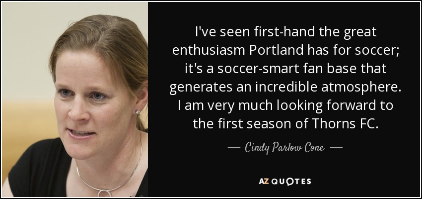 I've seen first-hand the great enthusiasm Portland has for soccer; it's a soccer-smart fan base that generates an incredible atmosphere. I am very much looking forward to the first season of Thorns FC. - Cindy Parlow Cone