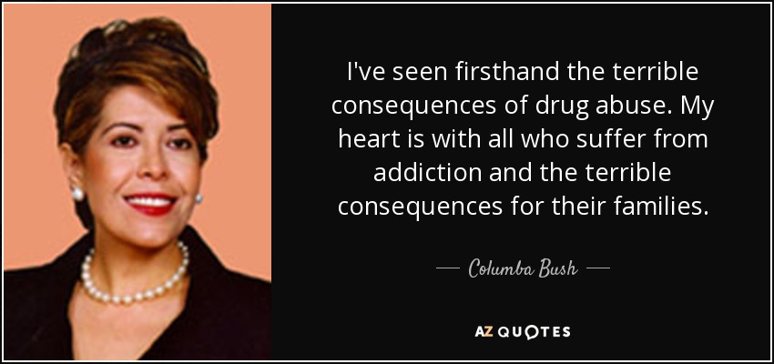 I've seen firsthand the terrible consequences of drug abuse. My heart is with all who suffer from addiction and the terrible consequences for their families. - Columba Bush
