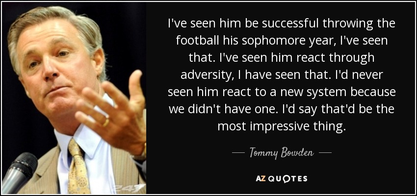 I've seen him be successful throwing the football his sophomore year, I've seen that. I've seen him react through adversity, I have seen that. I'd never seen him react to a new system because we didn't have one. I'd say that'd be the most impressive thing. - Tommy Bowden
