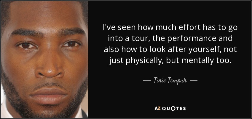 I've seen how much effort has to go into a tour, the performance and also how to look after yourself, not just physically, but mentally too. - Tinie Tempah