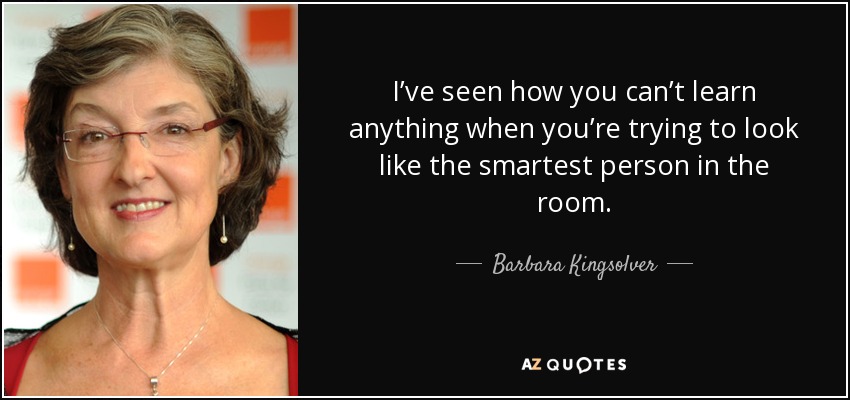 I’ve seen how you can’t learn anything when you’re trying to look like the smartest person in the room. - Barbara Kingsolver
