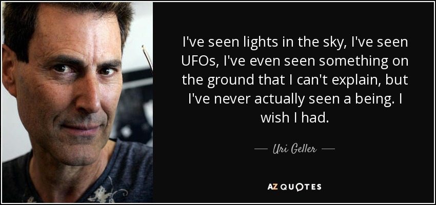 I've seen lights in the sky, I've seen UFOs, I've even seen something on the ground that I can't explain, but I've never actually seen a being. I wish I had. - Uri Geller