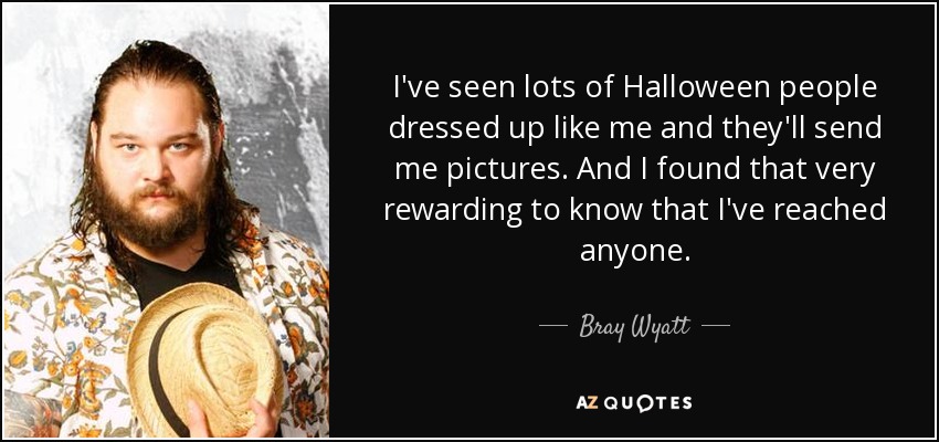 I've seen lots of Halloween people dressed up like me and they'll send me pictures. And I found that very rewarding to know that I've reached anyone. - Bray Wyatt